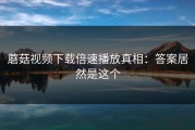 蘑菇视频下载倍速播放真相：答案居然是这个