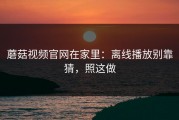 蘑菇视频官网在家里：离线播放别靠猜，照这做