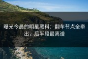 曝光今晨的明星黑料：翻车节点全牵出，后半段最离谱