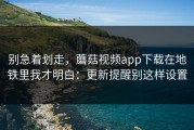 别急着划走，蘑菇视频app下载在地铁里我才明白：更新提醒别这样设置