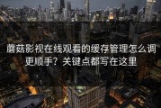 蘑菇影视在线观看的缓存管理怎么调更顺手？关键点都写在这里