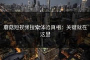 蘑菇短视频搜索体验真相：关键就在这里