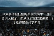 91大事件被低估的原因很简单：这段台词太狠了，像从现实里抠出来的｜91视频那条线更明显