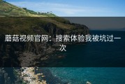 蘑菇视频官网：搜索体验我被坑过一次