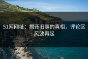 51网网址：揭开旧事的真相，评论区风波再起