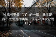 91视频里最“刀”的一幕，其实是：我不太爱这种类型，但这次真被它说服了