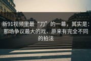 新91视频里最“刀”的一幕，其实是：那场争议最大的戏，原来有完全不同的拍法