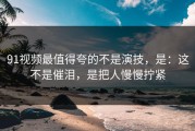 91视频最值得夸的不是演技，是：这不是催泪，是把人慢慢拧紧