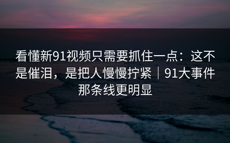 看懂新91视频只需要抓住一点：这不是催泪，是把人慢慢拧紧｜91大事件那条线更明显