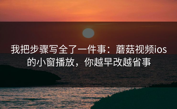 我把步骤写全了一件事：蘑菇视频ios的小窗播放，你越早改越省事