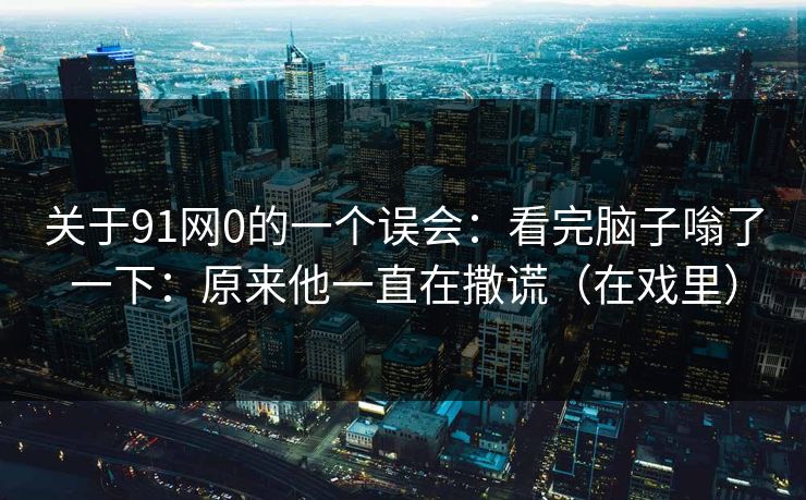 关于91网0的一个误会：看完脑子嗡了一下：原来他一直在撒谎（在戏里）