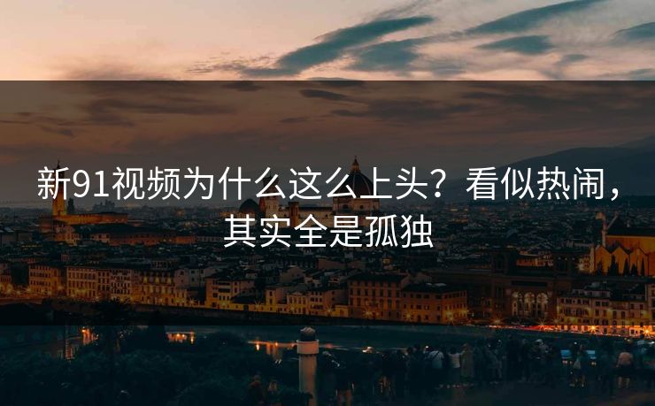 新91视频为什么这么上头？看似热闹，其实全是孤独