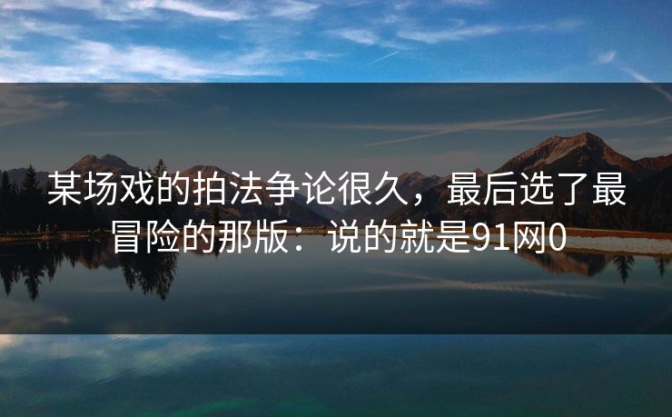 某场戏的拍法争论很久，最后选了最冒险的那版：说的就是91网0
