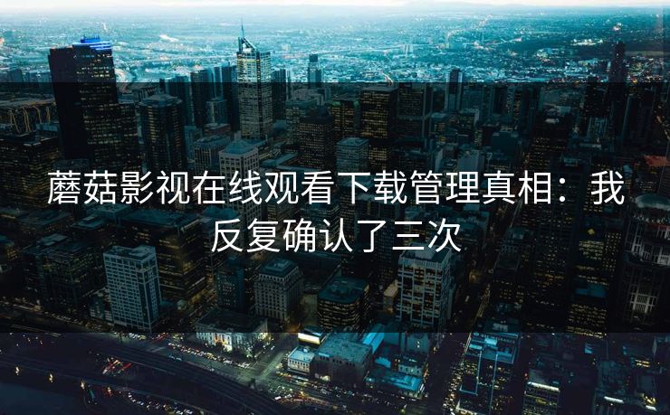 蘑菇影视在线观看下载管理真相：我反复确认了三次