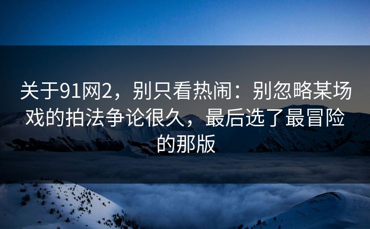 关于91网2,别只看热闹:别忽略某场戏的拍法争论很久,最后选了最冒险的那版 关于91网2,别只看热闹:别忽略某场戏的拍法争论很久,最后选了最冒险的那版