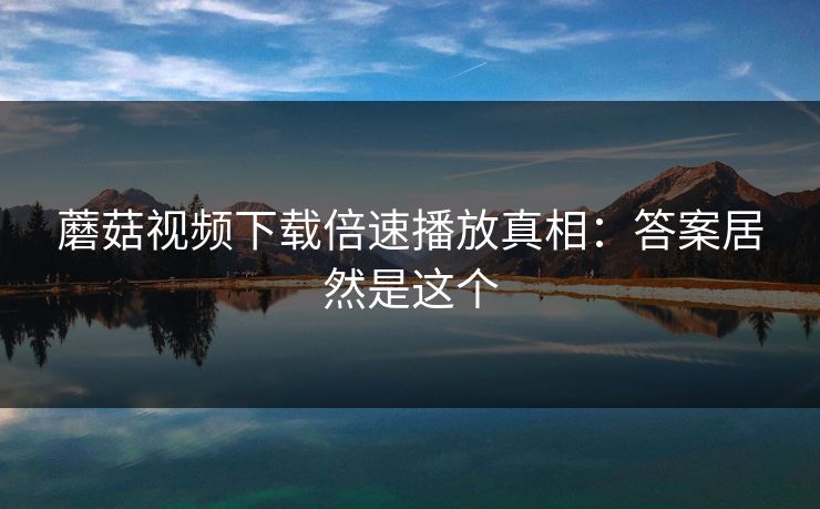 蘑菇视频下载倍速播放真相：答案居然是这个