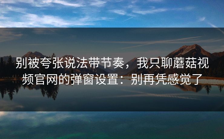 别被夸张说法带节奏，我只聊蘑菇视频官网的弹窗设置：别再凭感觉了