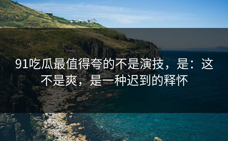 91吃瓜最值得夸的不是演技，是：这不是爽，是一种迟到的释怀