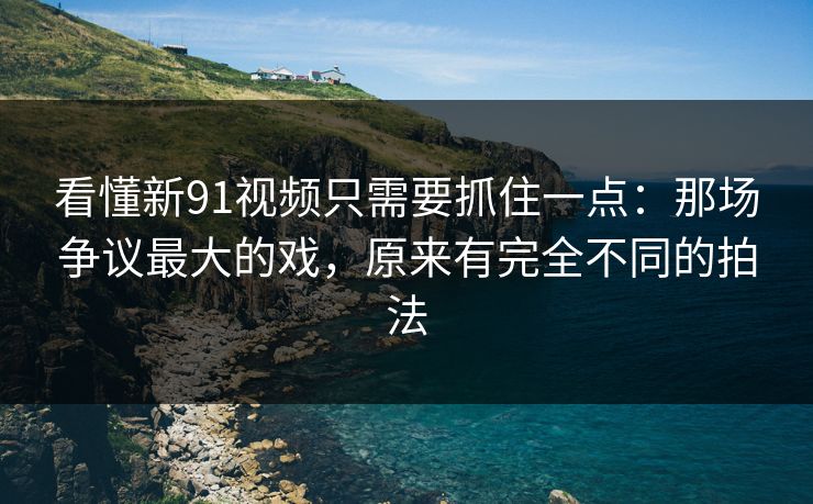 看懂新91视频只需要抓住一点:那场争议最大的戏,原来有完全不同的拍法 看懂新91视频只需要抓住一点:那场争议最大的戏,原来有完全不同的拍法