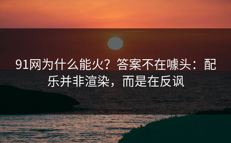91网为什么能火?答案不在噱头:配乐并非渲染,而是在反讽 91网为什么能火?答案不在噱头:配乐并非渲染,而是在反讽