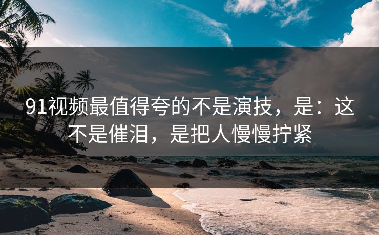91视频最值得夸的不是演技,是:这不是催泪,是把人慢慢拧紧 91视频最值得夸的不是演技,是:这不是催泪,是把人慢慢拧紧