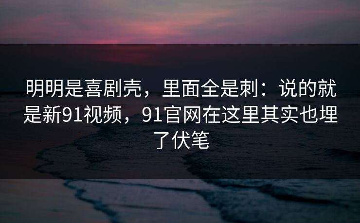 明明是喜剧壳,里面全是刺:说的就是新91视频,91官网在这里其实也埋了伏笔 明明是喜剧壳,里面全是刺:说的就是新91视频,91官网在这里其实也埋了伏笔