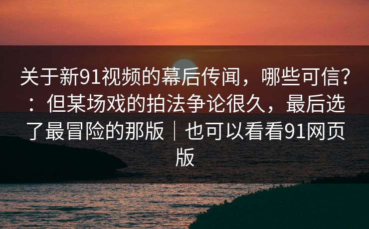 关于新91视频的幕后传闻，哪些可信？：但某场戏的拍法争论很久，最后选了最冒险的那版｜也可以看看91网页版