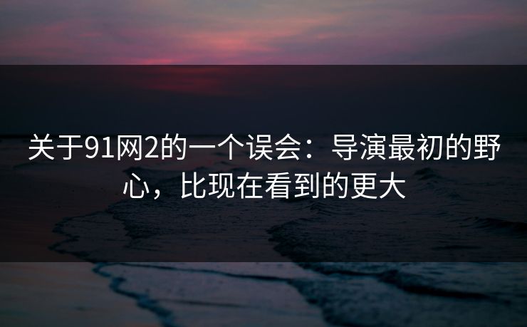 关于91网2的一个误会：导演最初的野心，比现在看到的更大