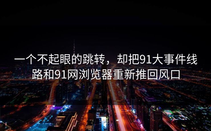 一个不起眼的跳转，却把91大事件线路和91网浏览器重新推回风口