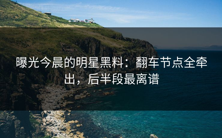 曝光今晨的明星黑料：翻车节点全牵出，后半段最离谱