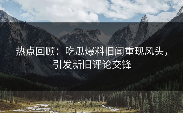 热点回顾：吃瓜爆料旧闻重现风头，引发新旧评论交锋
