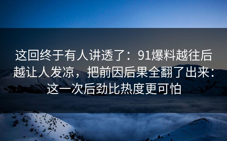 这回终于有人讲透了：91爆料越往后越让人发凉，把前因后果全翻了出来：这一次后劲比热度更可怕