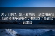 关于91网2，别只看热闹：别忽略某场戏的拍法争论很久，最后选了最冒险的那版