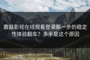 蘑菇影视在线观看登录那一步的稳定性体验翻车？多半是这个原因
