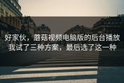 好家伙，蘑菇视频电脑版的后台播放我试了三种方案，最后选了这一种