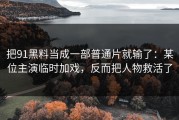 把91黑料当成一部普通片就输了：某位主演临时加戏，反而把人物救活了