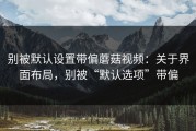 别被默认设置带偏蘑菇视频：关于界面布局，别被“默认选项”带偏