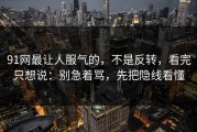 91网最让人服气的，不是反转，看完只想说：别急着骂，先把隐线看懂