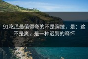 91吃瓜最值得夸的不是演技，是：这不是爽，是一种迟到的释怀