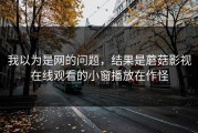 我以为是网的问题，结果是蘑菇影视在线观看的小窗播放在作怪