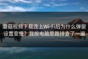 蘑菇视频下载连上Wi‑Fi后为什么弹窗设置变慢？我按电脑思路排查了一遍