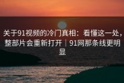 关于91视频的冷门真相：看懂这一处，整部片会重新打开｜91网那条线更明显