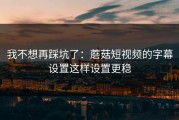 我不想再踩坑了：蘑菇短视频的字幕设置这样设置更稳