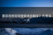 蘑菇视频官网搜索体验翻车？先看这一点