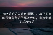 91吃瓜的后劲来自哪里？，真正厉害的是选角背后的那次改动，直接影响了成片气质