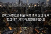 你以为蘑菇影视官网的清晰度选择只能这样？其实有更舒服的办法