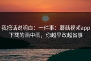 我把话说明白：一件事：蘑菇视频app下载的画中画，你越早改越省事