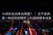 91网的后劲来自哪里？ ｜ 这不是爽，是一种迟到的释怀｜91视频那条线更明显