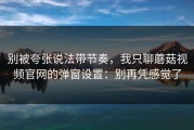 别被夸张说法带节奏，我只聊蘑菇视频官网的弹窗设置：别再凭感觉了