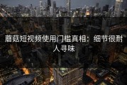 蘑菇短视频使用门槛真相：细节很耐人寻味